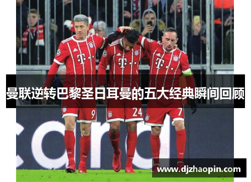 曼联逆转巴黎圣日耳曼的五大经典瞬间回顾
